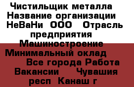 Чистильщик металла › Название организации ­ НеВаНи, ООО › Отрасль предприятия ­ Машиностроение › Минимальный оклад ­ 50 000 - Все города Работа » Вакансии   . Чувашия респ.,Канаш г.